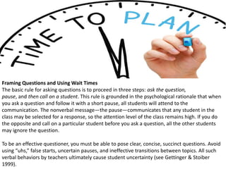 Framing Questions and Using Wait Times
The basic rule for asking questions is to proceed in three steps: ask the question,
pause, and then call on a student. This rule is grounded in the psychological rationale that when
you ask a question and follow it with a short pause, all students will attend to the
communication. The nonverbal message—the pause—communicates that any student in the
class may be selected for a response, so the attention level of the class remains high. If you do
the opposite and call on a particular student before you ask a question, all the other students
may ignore the question.
To be an effective questioner, you must be able to pose clear, concise, succinct questions. Avoid
using “uhs,” false starts, uncertain pauses, and ineffective transitions between topics. All such
verbal behaviors by teachers ultimately cause student uncertainty (see Gettinger & Stoiber
1999).
 