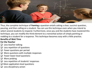 Thus, the complete technique of framing a question entails asking a clear, succinct question,
pausing, and then calling on a student. You can use this technique even when you intend to
select several students to respond. Furthermore, once you and the students have mastered this
technique, you can modify the third element to a nonverbal action of simply pointing or
nodding to a student for a response. This technique becomes easy with a little practice.
Benefits of Wait Time
For the Teacher
 Less teacher talking
 Less repetition of questions
 Fewer questions per period
 More questions with multiple responses
 Fewer lower-level questions
 More probing
 Less repetition of students’ responses
 More application-level questions
 Less disciplinary action
 