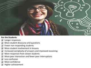 For the Students
 Longer responses
 More student discourse and questions
 Fewer non responding students
 More student involvement in lessons
 Increased complexity of answers and improved reasoning
 More responses from slower students
 More peer interaction and fewer peer interruptions
 Less confusion
 More confidence
 Higher achievement
 