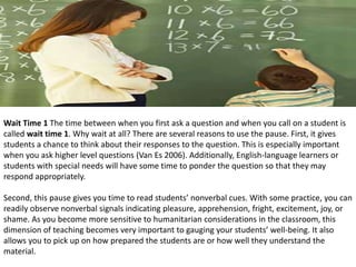 Wait Time 1 The time between when you first ask a question and when you call on a student is
called wait time 1. Why wait at all? There are several reasons to use the pause. First, it gives
students a chance to think about their responses to the question. This is especially important
when you ask higher level questions (Van Es 2006). Additionally, English-language learners or
students with special needs will have some time to ponder the question so that they may
respond appropriately.
Second, this pause gives you time to read students’ nonverbal cues. With some practice, you can
readily observe nonverbal signals indicating pleasure, apprehension, fright, excitement, joy, or
shame. As you become more sensitive to humanitarian considerations in the classroom, this
dimension of teaching becomes very important to gauging your students’ well-being. It also
allows you to pick up on how prepared the students are or how well they understand the
material.
 