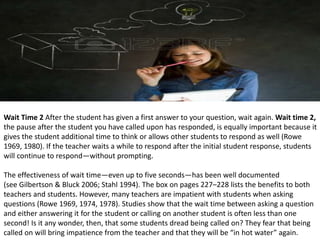 Wait Time 2 After the student has given a first answer to your question, wait again. Wait time 2,
the pause after the student you have called upon has responded, is equally important because it
gives the student additional time to think or allows other students to respond as well (Rowe
1969, 1980). If the teacher waits a while to respond after the initial student response, students
will continue to respond—without prompting.
The effectiveness of wait time—even up to five seconds—has been well documented
(see Gilbertson & Bluck 2006; Stahl 1994). The box on pages 227–228 lists the benefits to both
teachers and students. However, many teachers are impatient with students when asking
questions (Rowe 1969, 1974, 1978). Studies show that the wait time between asking a question
and either answering it for the student or calling on another student is often less than one
second! Is it any wonder, then, that some students dread being called on? They fear that being
called on will bring impatience from the teacher and that they will be “in hot water” again.
 