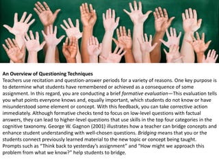 An Overview of Questioning Techniques
Teachers use recitation and question-answer periods for a variety of reasons. One key purpose is
to determine what students have remembered or achieved as a consequence of some
assignment. In this regard, you are conducting a brief formative evaluation—This evaluation tells
you what points everyone knows and, equally important, which students do not know or have
misunderstood some element or concept. With this feedback, you can take corrective action
immediately. Although formative checks tend to focus on low-level questions with factual
answers, they can lead to higher-level questions that use skills in the top four categories in the
cognitive taxonomy. George W. Gagnon (2001) illustrates how a teacher can bridge concepts and
enhance student understanding with well-chosen questions. Bridging means that you or the
students connect previously learned material to the new topic or concept being taught.
Prompts such as “Think back to yesterday’s assignment” and “How might we approach this
problem from what we know?” help students to bridge.
 