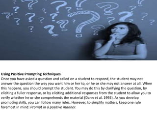 Using Positive Prompting Techniques
Once you have asked a question and called on a student to respond, the student may not
answer the question the way you want him or her to, or he or she may not answer at all. When
this happens, you should prompt the student. You may do this by clarifying the question, by
eliciting a fuller response, or by eliciting additional responses from the student to allow you to
verify whether he or she comprehends the material (Dann et al. 1995). As you develop
prompting skills, you can follow many rules. However, to simplify matters, keep one rule
foremost in mind: Prompt in a positive manner.
 