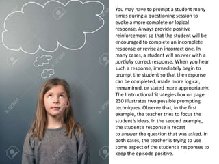 You may have to prompt a student many
times during a questioning session to
evoke a more complete or logical
response. Always provide positive
reinforcement so that the student will be
encouraged to complete an incomplete
response or revise an incorrect one. In
many cases, a student will answer with a
partially correct response. When you hear
such a response, immediately begin to
prompt the student so that the response
can be completed, made more logical,
reexamined, or stated more appropriately.
The Instructional Strategies box on page
230 illustrates two possible prompting
techniques. Observe that, in the first
example, the teacher tries to focus the
student’s ideas. In the second example,
the student’s response is recast
to answer the question that was asked. In
both cases, the teacher is trying to use
some aspect of the student’s responses to
keep the episode positive.
 
