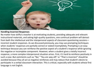 Handling Incorrect Responses
No matter how skillful a teacher is at motivating students, providing adequate and relevant
instructional materials, and asking high-quality questions, one continual problem will detract
from both the intellectual and the interpersonal aspects of classroom questioning sessions—
incorrect student responses. As we discussed previously, you may use prompting techniques
when students’ responses are partially correct or stated incompletely. Prompting is an easy
technique because you can reinforce the positive aspect of a student’s response while ignoring
the negative or incomplete component. However, when a student gives a totally incorrect
response, a more complex interpersonal situation arises. First, it’s hard to reinforce positively in
such a case. But comments such as “No,” “You are way off,” or “That is incorrect” should be
avoided because they all act as negative reinforces and may reduce that student’s desire to
participate in a verbal classroom interaction. This is critical, especially with students whose first
language is not English.
 