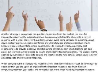 Another strategy is to rephrase the question, to remove from the student the onus for
incorrectly answering the original question. You can carefully lead the student to a correct
response with a set of convergent questions. Always avoid being sarcastic or punishing. A put-
down strategy provides negative reinforces and ultimately has unpleasant residual effects
because it causes students to ignore opportunities to respond verbally. A primary goal
of schooling is to provide a positive and stimulating environment in which learning can take
place. But learning can be blocked by insults and negative teacher responses. The student learns
nothing by humiliation—except to despise the teacher and to hate school. Verbal abuse is never
an appropriate or professional response.
When carrying out this strategy, you must be careful that nonverbal cues—such as frowning—do
not show that you are upset or angered by the incorrect response. You must maintain
congruency between your verbal and nonverbal behaviors when handling incorrect responses.
 