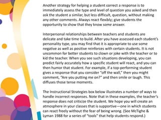 Another strategy for helping a student correct a response is to
immediately assess the type and level of question you asked and then
ask the student a similar, but less difficult, question, without making
any other comments. Always react flexibly; give students the
opportunity to show that they know some answer.
Interpersonal relationships between teachers and students are
delicate and take time to build. After you have assessed each student’s
personality type, you may find that it is appropriate to use some
negative as well as positive reinforces with certain students. It is not
uncommon for better students to clown or joke with the teacher or to
kid the teacher. When you see such situations developing, you can
predict fairly accurately how a specific student will react, and you can
then humor that student. For example, if a top-performing student
gives a response that you consider “off the wall,” then you might
comment, “Are you putting me on?” and then smile or laugh. This
diffuses those tense moments.
The Instructional Strategies box below illustrates a number of ways to
handle incorrect responses. Note that in these examples, the teacher’s
response does not criticize the student. We hope you will create an
atmosphere in your classes that is supportive—one in which students
can react freely without the fear of being wrong. (See McTighe &
Lyman 1988 for a series of “tools” that help students respond.)
 