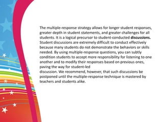 The multiple-response strategy allows for longer student responses,
greater depth in student statements, and greater challenges for all
students. It is a logical precursor to student-conducted discussions.
Student discussions are extremely difficult to conduct effectively
because many students do not demonstrate the behaviors or skills
needed. By using multiple-response questions, you can subtly
condition students to accept more responsibility for listening to one
another and to modify their responses based on previous ones,
paving the way for student-led
discussion. We recommend, however, that such discussions be
postponed until the multiple-response technique is mastered by
teachers and students alike.
 
