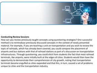 Conducting Review Sessions
How can you review previously taught concepts using questioning strategies? One successful
method is to reintroduce previously discussed concepts in the context of newly presented
material. For example, if you are teaching a unit on transportation and you wish to review the
topic of railroads, which has already been covered, you could compare the placement of
airports and bus stations with that of railroad stations as part of a discussion on transportation
infrastructures. Through questioning, you could elicit from students the fact that most railroad
terminals, like airports, were initially built at the edges of cities. Students would then have the
opportunity to demonstrate their comprehension of city growth, noting that transportation
terminals became engulfed as cities expanded and that this, in turn, caused a set of problems
unique to cities and the transportation industry.
 