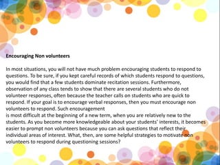 Encouraging Non volunteers
In most situations, you will not have much problem encouraging students to respond to
questions. To be sure, if you kept careful records of which students respond to questions,
you would find that a few students dominate recitation sessions. Furthermore,
observation of any class tends to show that there are several students who do not
volunteer responses, often because the teacher calls on students who are quick to
respond. If your goal is to encourage verbal responses, then you must encourage non
volunteers to respond. Such encouragement
is most difficult at the beginning of a new term, when you are relatively new to the
students. As you become more knowledgeable about your students’ interests, it becomes
easier to prompt non volunteers because you can ask questions that reflect their
individual areas of interest. What, then, are some helpful strategies to motivate non
volunteers to respond during questioning sessions?
 
