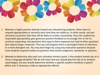 1. Maintain a highly positive attitude toward non volunteering students. Allow them to
respond appropriately or correctly each time they are called on. In other words, ask non
volunteers questions that they will be likely to answer successfully. Once the student has
responded appropriately, give generous positive feedback to encourage him or her to
continue responding. Ask questions that require short responses but lead to other questions
that require longer responses. Thus you will progress from a convergent frame of reference
to a more divergent one. You may even begin by using easy evaluative questions because
most students respond readily to questions that concern judgment, standards, or opinions.
2. Attempt to determine why each non volunteer remains quiet. Is the student merely shy, or is
there a language disability? We do not mean that you should play the role of an amateur
psychologist, but you should determine whether a specific student manifests a speech
deficit and, if necessary, make an appropriate referral.
 