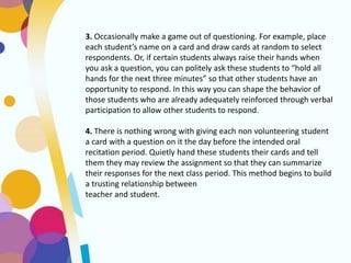 3. Occasionally make a game out of questioning. For example, place
each student’s name on a card and draw cards at random to select
respondents. Or, if certain students always raise their hands when
you ask a question, you can politely ask these students to “hold all
hands for the next three minutes” so that other students have an
opportunity to respond. In this way you can shape the behavior of
those students who are already adequately reinforced through verbal
participation to allow other students to respond.
4. There is nothing wrong with giving each non volunteering student
a card with a question on it the day before the intended oral
recitation period. Quietly hand these students their cards and tell
them they may review the assignment so that they can summarize
their responses for the next class period. This method begins to build
a trusting relationship between
teacher and student.
 