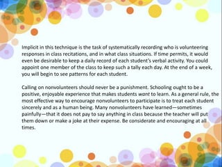 Implicit in this technique is the task of systematically recording who is volunteering
responses in class recitations, and in what class situations. If time permits, it would
even be desirable to keep a daily record of each student’s verbal activity. You could
appoint one member of the class to keep such a tally each day. At the end of a week,
you will begin to see patterns for each student.
Calling on nonvolunteers should never be a punishment. Schooling ought to be a
positive, enjoyable experience that makes students want to learn. As a general rule, the
most effective way to encourage nonvolunteers to participate is to treat each student
sincerely and as a human being. Many nonvolunteers have learned—sometimes
painfully—that it does not pay to say anything in class because the teacher will put
them down or make a joke at their expense. Be considerate and encouraging at all
times.
 