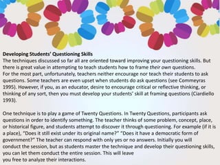 Developing Students’ Questioning Skills
The techniques discussed so far all are oriented toward improving your questioning skills. But
there is great value in attempting to teach students how to frame their own questions.
For the most part, unfortunately, teachers neither encourage nor teach their students to ask
questions. Some teachers are even upset when students do ask questions (see Commeyras
1995). However, if you, as an educator, desire to encourage critical or reflective thinking, or
thinking of any sort, then you must develop your students’ skill at framing questions (Ciardiello
1993).
One technique is to play a game of Twenty Questions. In Twenty Questions, participants ask
questions in order to identify something. The teacher thinks of some problem, concept, place,
or historical figure, and students attempt to discover it through questioning. For example (if it is
a place), “Does it still exist under its original name?” “Does it have a democratic form of
government?” The teacher can respond with only yes or no answers. Initially you will
conduct the session, but as students master the technique and develop their questioning skills,
you can let them conduct the entire session. This will leave
you free to analyze their interactions.
 