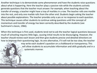 Another technique is to demonstrate some phenomenon and have the students raise questions
about what is happening. Here the teacher plays a passive role while the students actively
generate questions that the teacher must answer. For example, when teaching about the
transfer of energy, a teacher might have a tray of marbles in a row. The teacher rolls one marble
into the rest, and only one marble rolls from the other end. Students begin asking the teacher
about possible explanations. The teacher provides only a yes or no response to each question.
This technique causes other students to continue asking questions until the concept of
momentum and transfer of energy has been correctly described by the students (see
Suchmann’s classic, 1966).
When this technique is first used, students tend not to ask the teacher logical questions because
much of schooling requires little logic, causing initial results to be discouraging. However, the
teacher should review each lesson and then give students precise and detailed directions on
how to improve their questioning logic. As one alternative, if it will not be too slow, the teacher
may write each student’s question on a chalkboard or transparency. This
will allow students to accumulate information and skills gradually and in a
systematic manner.
 