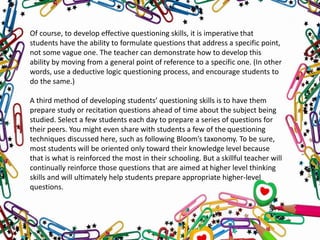 Of course, to develop effective questioning skills, it is imperative that
students have the ability to formulate questions that address a specific point,
not some vague one. The teacher can demonstrate how to develop this
ability by moving from a general point of reference to a specific one. (In other
words, use a deductive logic questioning process, and encourage students to
do the same.)
A third method of developing students’ questioning skills is to have them
prepare study or recitation questions ahead of time about the subject being
studied. Select a few students each day to prepare a series of questions for
their peers. You might even share with students a few of the questioning
techniques discussed here, such as following Bloom’s taxonomy. To be sure,
most students will be oriented only toward their knowledge level because
that is what is reinforced the most in their schooling. But a skillful teacher will
continually reinforce those questions that are aimed at higher level thinking
skills and will ultimately help students prepare appropriate higher-level
questions.
 