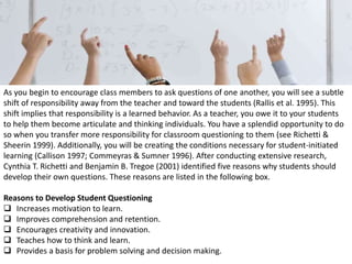 As you begin to encourage class members to ask questions of one another, you will see a subtle
shift of responsibility away from the teacher and toward the students (Rallis et al. 1995). This
shift implies that responsibility is a learned behavior. As a teacher, you owe it to your students
to help them become articulate and thinking individuals. You have a splendid opportunity to do
so when you transfer more responsibility for classroom questioning to them (see Richetti &
Sheerin 1999). Additionally, you will be creating the conditions necessary for student-initiated
learning (Callison 1997; Commeyras & Sumner 1996). After conducting extensive research,
Cynthia T. Richetti and Benjamin B. Tregoe (2001) identified five reasons why students should
develop their own questions. These reasons are listed in the following box.
Reasons to Develop Student Questioning
 Increases motivation to learn.
 Improves comprehension and retention.
 Encourages creativity and innovation.
 Teaches how to think and learn.
 Provides a basis for problem solving and decision making.
 