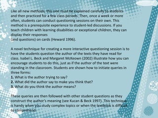 Like all new methods, this one must be explained carefully to students
and then practiced for a few class periods. Then, once a week or more
often, students can conduct questioning sessions on their own. This
method is a prerequisite experience to student-led discussions. If you
teach children with learning disabilities or exceptional children, they can
display their responses
(and questions) on cards (Heward 1996).
A novel technique for creating a more interactive questioning session is to
have the students question the author of the texts they have read for
class. Isabel L. Beck and Margaret McKeown (2002) illustrate how you can
encourage students to do this, just as if the author of the text were
standing in the classroom. Students are shown how to initiate queries in
three forms:
1. What is the author trying to say?
2. What did the author say to make you think that?
3. What do you think the author means?
These queries are then followed with other student questions as they
construct the author’s meaning (see Kucan & Beck 1997). This technique
is handy when you study complex topics or when the textbook is difficult
to comprehend.
 