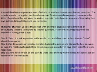 You and the class may generate a set of criteria on which to base student framed questions. The
criteria may also be applied to a broader context. Students can be requested to evaluate the
kinds of questions that are asked on various television quiz shows as a means of improving their
own skills in data collection and interpretation.
Think-Pair-Share Let us close this section with one more student-oriented method of
encouraging students to respond to teacher questions. Frank Lyman (1981) described this
method as having three steps:
Step 1: Think. You ask a question to the whole class and allow them a short time to “think”
about the response.
Step 2: Pair. Designate partners (desk mates, buddies) to pair up and discuss the best answers,
or even the most novel possibilities. In some cases you could even have them write their team
responses.
Step 3: Share. You now call on the pairs to share their thinking with the class. Responses can be
recorded on the chalkboard.
 