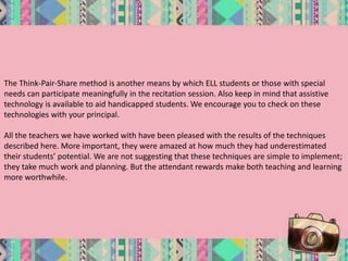 The Think-Pair-Share method is another means by which ELL students or those with special
needs can participate meaningfully in the recitation session. Also keep in mind that assistive
technology is available to aid handicapped students. We encourage you to check on these
technologies with your principal.
All the teachers we have worked with have been pleased with the results of the techniques
described here. More important, they were amazed at how much they had underestimated
their students’ potential. We are not suggesting that these techniques are simple to implement;
they take much work and planning. But the attendant rewards make both teaching and learning
more worthwhile.
 