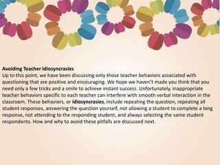 Avoiding Teacher Idiosyncrasies
Up to this point, we have been discussing only those teacher behaviors associated with
questioning that are positive and encouraging. We hope we haven’t made you think that you
need only a few tricks and a smile to achieve instant success. Unfortunately, inappropriate
teacher behaviors specific to each teacher can interfere with smooth verbal interaction in the
classroom. These behaviors, or idiosyncrasies, include repeating the question, repeating all
student responses, answering the question yourself, not allowing a student to complete a long
response, not attending to the responding student, and always selecting the same student
respondents. How and why to avoid these pitfalls are discussed next.
 