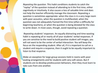 Repeating the question. This habit conditions students to catch the
“replay” of the question instead of attending to it the first time, either
cognitively or intuitively. It also causes a loss of valuable time and does
not help the teacher efficiently manage the classroom. Repeating a
question is sometimes appropriate: when the class is in a very large room
with poor acoustics, when the question is multifaceted, when the
question was not adequately framed the first time (often a difficulty for
beginning teachers), or when the question is being dictated for the class
to write down. In most cases, though, avoid repeating a question.
Repeating students’ responses. An equally distracting and time-wasting
habit is repeating all or nearly all of your students’ verbal responses. If
you are sensitive to the need to build positive student self-images, you
will not want to be the center of verbal interaction: You will keep the
focus on the responding student. After all, if it is important to call on a
student and require a response, then it ought to be equally important to
listen to that response.
Make an exception for large-group sessions held in rooms with poor
seating arrangements and for students with very soft voices. But if
students are to develop prediscussion behaviors, then they must learn to
take cues from one another.
 