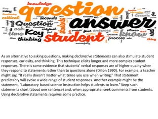 As an alternative to asking questions, making declarative statements can also stimulate student
responses, curiosity, and thinking. This technique elicits longer and more complex student
responses. There is some evidence that students’ verbal responses are of higher quality when
they respond to statements rather than to questions alone (Dillon 1990). For example, a teacher
might say, “It really doesn’t matter what tense you use when writing.” That statement
predictably will evoke a wide range of student responses. Another example might be the
statement, “Laboratory-based science instruction helps students to learn.” Keep such
statements short (about one sentence) and, when appropriate, seek comments from students.
Using declarative statements requires some practice.
 