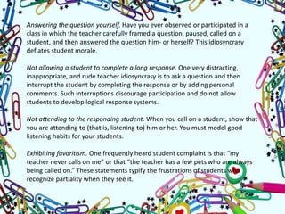 Answering the question yourself. Have you ever observed or participated in a
class in which the teacher carefully framed a question, paused, called on a
student, and then answered the question him- or herself? This idiosyncrasy
deflates student morale.
Not allowing a student to complete a long response. One very distracting,
inappropriate, and rude teacher idiosyncrasy is to ask a question and then
interrupt the student by completing the response or by adding personal
comments. Such interruptions discourage participation and do not allow
students to develop logical response systems.
Not attending to the responding student. When you call on a student, show that
you are attending to (that is, listening to) him or her. You must model good
listening habits for your students.
Exhibiting favoritism. One frequently heard student complaint is that “my
teacher never calls on me” or that “the teacher has a few pets who are always
being called on.” These statements typify the frustrations of students who
recognize partiality when they see it.
 