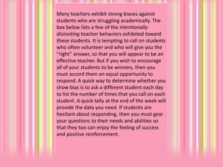 Many teachers exhibit strong biases against
students who are struggling academically. The
box below lists a few of the intentionally
disinviting teacher behaviors exhibited toward
these students. It is tempting to call on students
who often volunteer and who will give you the
“right” answer, so that you will appear to be an
effective teacher. But if you wish to encourage
all of your students to be winners, then you
must accord them an equal opportunity to
respond. A quick way to determine whether you
show bias is to ask a different student each day
to list the number of times that you call on each
student. A quick tally at the end of the week will
provide the data you need. If students are
hesitant about responding, then you must gear
your questions to their needs and abilities so
that they too can enjoy the feeling of success
and positive reinforcement.
 