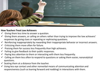 How Teachers Treat Low Achievers
 Giving them less time to answer a question.
 Giving them answers, or calling on others rather than trying to improve the low achievers’
responses by giving clues or repeating or rephrasing questions.
 Reinforcing inappropriately by rewarding their inappropriate behavior or incorrect answers.
 Criticizing them more often for failure.
 Praising them for success less frequently than high achievers.
 Failing to give feedback to their public responses.
 Paying less attention to them or interacting with them less frequently.
 Calling on them less often to respond to questions or asking them easier, nonanalytical
questions.
 Seating them at a distance from the teacher.
 Using less eye contact and other nonverbal means of communicating attention and
responsiveness (such as leaning forward and nodding) in interactions with them.
 