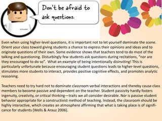 Even when using higher-level questions, it is important not to let yourself dominate the scene.
Orient your class toward giving students a chance to express their opinions and ideas and to
originate questions of their own. Some evidence shows that teachers tend to do most of the
talking and questioning. Disturbingly few students ask questions during recitations, “nor are
they encouraged to do so”. What an example of being intentionally disinviting! This is
particularly unfortunate because encouraging student questions leads to higher-level questions,
stimulates more students to interact, provides positive cognitive effects, and promotes analytic
reasoning.
Teachers need to try hard not to dominate classroom verbal interactions and thereby cause class
members to become passive and dependent on the teacher. Student passivity hardly fosters
ingenuity, creativity, or critical thinking—traits we all consider desirable. Nor is passive student
behavior appropriate for a constructivist method of teaching. Instead, the classroom should be
highly interactive, which creates an atmosphere affirming that what is taking place is of signifi-
cance for students (Wells & Arauz 2006).
 