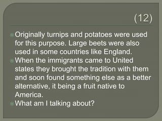 Originally turnips and potatoes were used
for this purpose. Large beets were also
used in some countries like England.
When the immigrants came to United
states they brought the tradition with them
and soon found something else as a better
alternative, it being a fruit native to
America.
What am I talking about?
 
