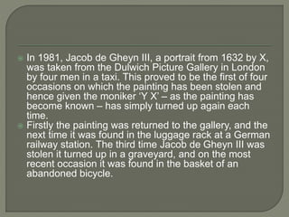  In 1981, Jacob de Gheyn III, a portrait from 1632 by X,
was taken from the Dulwich Picture Gallery in London
by four men in a taxi. This proved to be the first of four
occasions on which the painting has been stolen and
hence given the moniker ‘Y X’ – as the painting has
become known – has simply turned up again each
time.
 Firstly the painting was returned to the gallery, and the
next time it was found in the luggage rack at a German
railway station. The third time Jacob de Gheyn III was
stolen it turned up in a graveyard, and on the most
recent occasion it was found in the basket of an
abandoned bicycle.
 