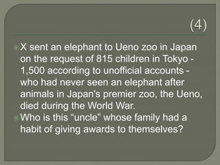 X sent an elephant to Ueno zoo in Japan
on the request of 815 children in Tokyo -
1,500 according to unofficial accounts -
who had never seen an elephant after
animals in Japan's premier zoo, the Ueno,
died during the World War.
Who is this “uncle” whose family had a
habit of giving awards to themselves?
 