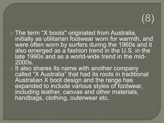  The term “X boots" originated from Australia,
initially as utilitarian footwear worn for warmth, and
were often worn by surfers during the 1960s and it
also emerged as a fashion trend in the U.S. in the
late 1990s and as a world-wide trend in the mid-
2000s.
 It also shares its name with another company
called “X Australia” that had its roots in traditional
Australian X boot design and the range has
expanded to include various styles of footwear,
including leather, canvas and other materials,
handbags, clothing, outerwear etc.
 
