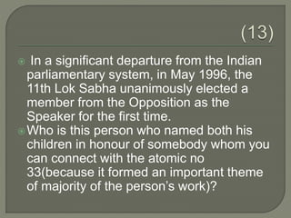  In a significant departure from the Indian
parliamentary system, in May 1996, the
11th Lok Sabha unanimously elected a
member from the Opposition as the
Speaker for the first time.
Who is this person who named both his
children in honour of somebody whom you
can connect with the atomic no
33(because it formed an important theme
of majority of the person’s work)?
 