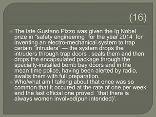  The late Gustano Pizzo was given the Ig Nobel
prize in “safety engineering” for the year 2014 for
inventing an electro-mechanical system to trap
certain “intruders” — the system drops the
intruders through trap doors , seals them and then
drops the encapsulated package through the
specially-installed bomb bay doors and in the
mean time police, having been alerted by radio,
awaits them with full preparation.
 Who/what am I talking about that once was so
common that it occured at the rate of one per week
and the last official one proved ‘that there is
always women involved(pun intended)’.
 