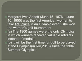  Margaret Ives Abbott (June 15, 1876 – June
10, 1955) was the first American woman to
take first place in an Olympic event; she won
the women's golf tournament
 (a) The 1900 games were the only Olympics
in which winners received valuable artifacts
instead of medals.
 (b) It will be the first time for golf to be played
at the Olympics(in Rio,2016) since the 1904
Summer Olympics.
 