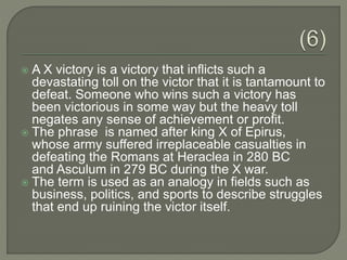  A X victory is a victory that inflicts such a
devastating toll on the victor that it is tantamount to
defeat. Someone who wins such a victory has
been victorious in some way but the heavy toll
negates any sense of achievement or profit.
 The phrase is named after king X of Epirus,
whose army suffered irreplaceable casualties in
defeating the Romans at Heraclea in 280 BC
and Asculum in 279 BC during the X war.
 The term is used as an analogy in fields such as
business, politics, and sports to describe struggles
that end up ruining the victor itself.
 