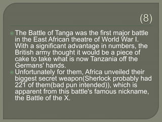  The Battle of Tanga was the first major battle
in the East African theatre of World War I.
With a significant advantage in numbers, the
British army thought it would be a piece of
cake to take what is now Tanzania off the
Germans' hands.
 Unfortunately for them, Africa unveiled their
biggest secret weapon(Sherlock probably had
221 of them(bad pun intended)), which is
apparent from this battle's famous nickname,
the Battle of the X.
 