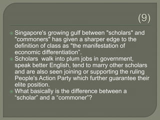  Singapore's growing gulf between "scholars" and
"commoners" has given a sharper edge to the
definition of class as "the manifestation of
economic differentiation”.
 Scholars walk into plum jobs in government,
speak better English, tend to marry other scholars
and are also seen joining or supporting the ruling
People's Action Party which further guarantee their
elite position.
 What basically is the difference between a
“scholar” and a “commoner”?
 
