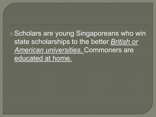 Scholars are young Singaporeans who win
state scholarships to the better British or
American universities. Commoners are
educated at home.
 