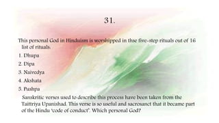 31.
This personal God in Hinduism is worshipped in thse five-step rituals out of 16
list of rituals:
1. Dhupa
2. Dipa
3. Naivedya
4. Akshata
5. Pushpa
Sanskritic verses used to describe this process have been taken from the
Taittriya Upanishad. This verse is so useful and sacrosanct that it became part
of the Hindu ‘code of conduct’. Which personal God?
 