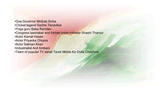 •Goa Governor Mridula Sinha
•Cricket legend Sachin Tendulkar
•Yoga guru Baba Ramdev
•Congress lawmaker and former union minister Shashi Tharoor
•Actor Kamal Hasan
•Actor Priyanka Chopra
•Actor Salman Khan
•Industrialist Anil Ambani
•Team of popular TV serial Tarak Mehta Ka Oolta Chashma
 