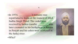 4.
•In 1974, __________’s remains was
repatriated to India at the request of MLA
Sadhu Singh Thind. The casket was
received by Indira Gandhi. ________ was
later cremated in his birthplace of Sunam
in Punjab and his ashes were scattered in
the Sutlej river.
•Who?
 