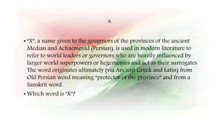 5.
• “X”, a name given to the governors of the provinces of the ancient
Median and Achaemenid (Persian), is used in modern literature to
refer to world leaders or governors who are heavily influenced by
larger world superpowers or hegemonies and act as their surrogates.
The word originates ultimately (via Ancient Greek and Latin) from
Old Persian word meaning “protector of the province” and from a
Sanskrit word.
• Which word is "X"?
 