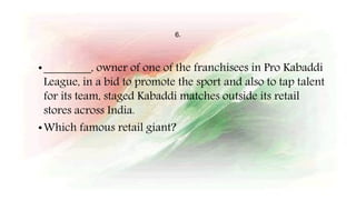 6.
•________, owner of one of the franchisees in Pro Kabaddi
League, in a bid to promote the sport and also to tap talent
for its team, staged Kabaddi matches outside its retail
stores across India.
•Which famous retail giant?
 