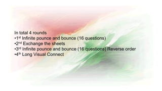 In total 4 rounds
•1st Infinite pounce and bounce (16 questions)
•2nd Exchange the sheets
•3rd Infinite pounce and bounce (16 questions) Reverse order
•4th Long Visual Connect
 