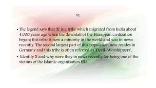 10.
• The legend says that 'X' is a tribe which migrated from India about
4,000 years ago when the downfall of the Harappan civilization
began; this tribe is now a minority in the world and was in news
recently. The second largest part of this population now resides in
Germany and this tribe is often referred as 'Devil-Worshippers',
• Identify X and why were they in news recently for being one of the
victims of the Islamic organisation ISIS.
 