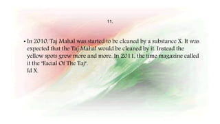 11.
• In 2010, Taj Mahal was started to be cleaned by a substance X. It was
expected that the Taj Mahal would be cleaned by it. Instead the
yellow spots grew more and more. In 2011, the time magazine called
it the "Facial Of The Taj".
Id X.
 